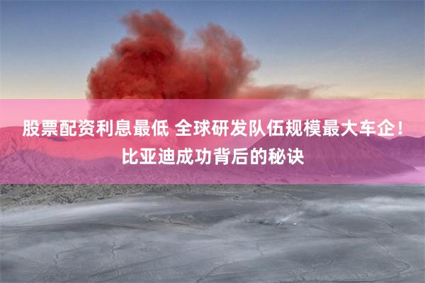 股票配资利息最低 全球研发队伍规模最大车企！比亚迪成功背后的秘诀