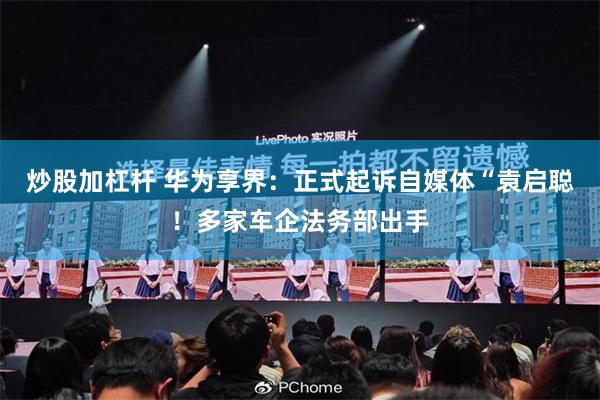 炒股加杠杆 华为享界：正式起诉自媒体“袁启聪！多家车企法务部出手