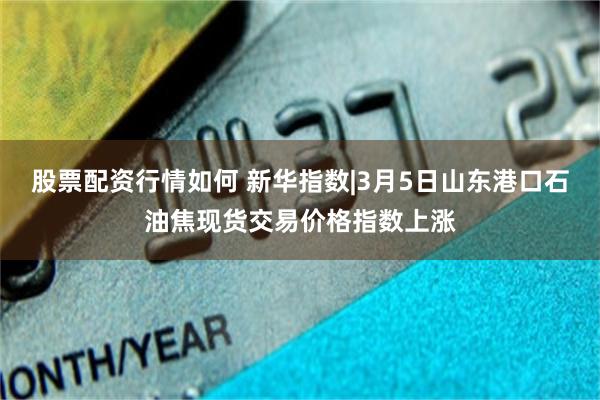 股票配资行情如何 新华指数|3月5日山东港口石油焦现货交易价格指数上涨