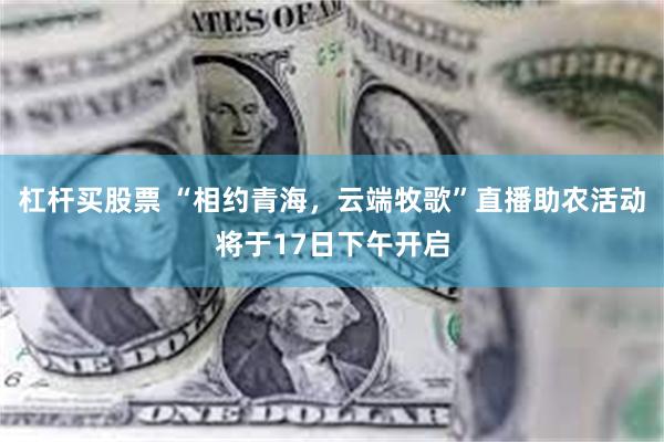 杠杆买股票 “相约青海，云端牧歌”直播助农活动将于17日下午开启