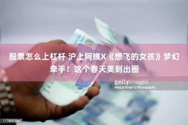 股票怎么上杠杆 沪上阿姨X《想飞的女孩》梦幻牵手！这个春天美到出圈