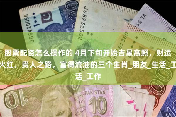 股票配资怎么操作的 4月下旬开始吉星高照，财运比火红，贵人之路，富得流油的三个生肖_朋友_生活_工作