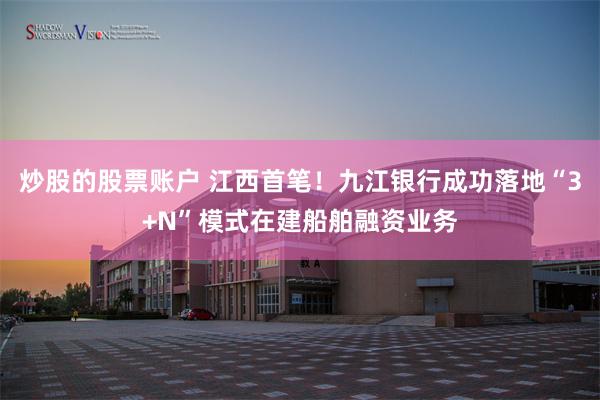 炒股的股票账户 江西首笔！九江银行成功落地“3+N”模式在建船舶融资业务