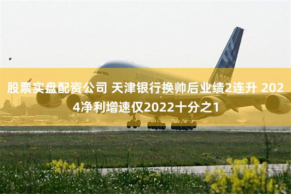 股票实盘配资公司 天津银行换帅后业绩2连升 2024净利增速仅2022十分之1