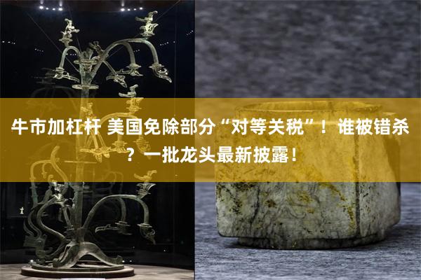 牛市加杠杆 美国免除部分“对等关税”！谁被错杀？一批龙头最新披露！