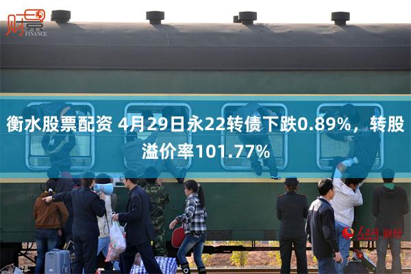 衡水股票配资 4月29日永22转债下跌0.89%，转股溢价率101.77%