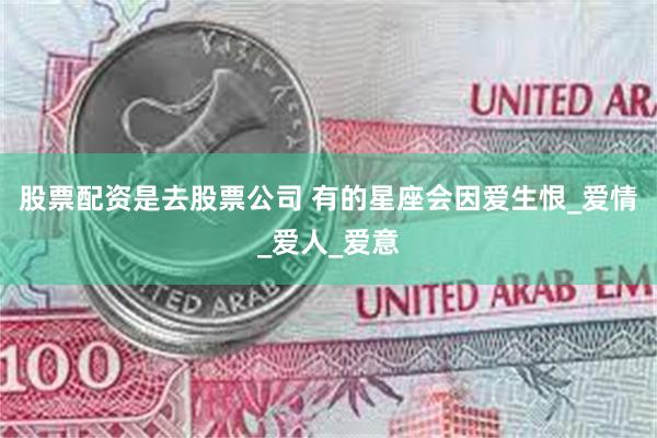 股票配资是去股票公司 有的星座会因爱生恨_爱情_爱人_爱意