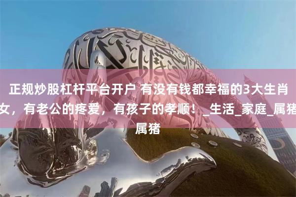 正规炒股杠杆平台开户 有没有钱都幸福的3大生肖女，有老公的疼爱，有孩子的孝顺！_生活_家庭_属猪