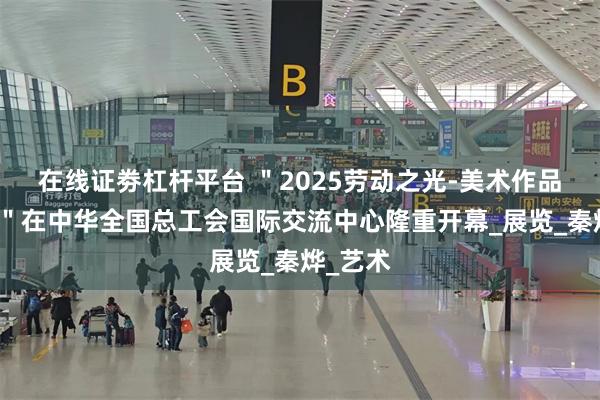 在线证劵杠杆平台 ＂2025劳动之光-美术作品邀请展＂在中华全国总工会国际交流中心隆重开幕_展览_秦烨_艺术