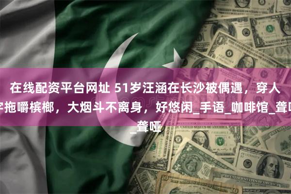 在线配资平台网址 51岁汪涵在长沙被偶遇，穿人字拖嚼槟榔，大烟斗不离身，好悠闲_手语_咖啡馆_聋哑