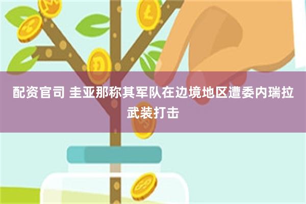 配资官司 圭亚那称其军队在边境地区遭委内瑞拉武装打击
