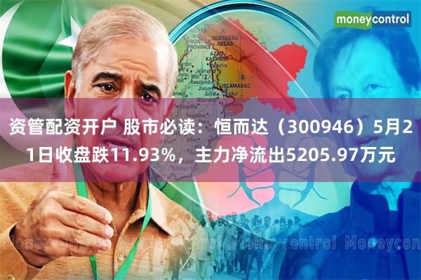资管配资开户 股市必读：恒而达（300946）5月21日收盘跌11.93%，主力净流出5205.97万元