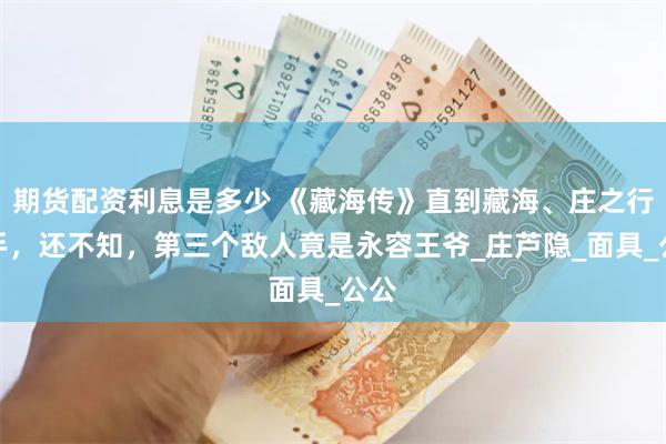 期货配资利息是多少 《藏海传》直到藏海、庄之行联手，还不知，第三个敌人竟是永容王爷_庄芦隐_面具_公公
