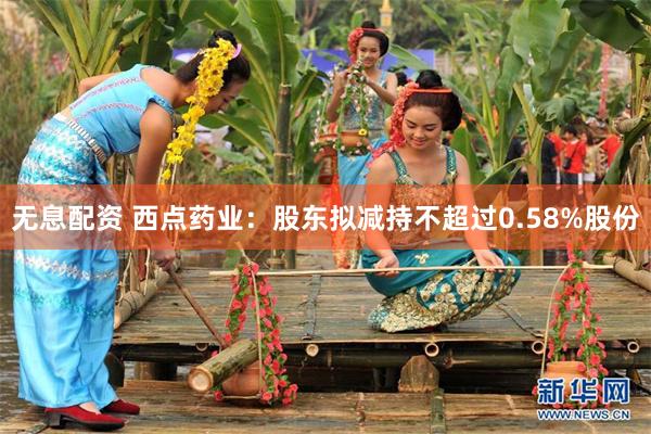 无息配资 西点药业：股东拟减持不超过0.58%股份