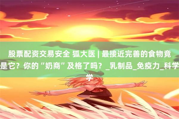 股票配资交易安全 狐大医 | 最接近完善的食物竟是它？你的“奶商”及格了吗？_乳制品_免疫力_科学