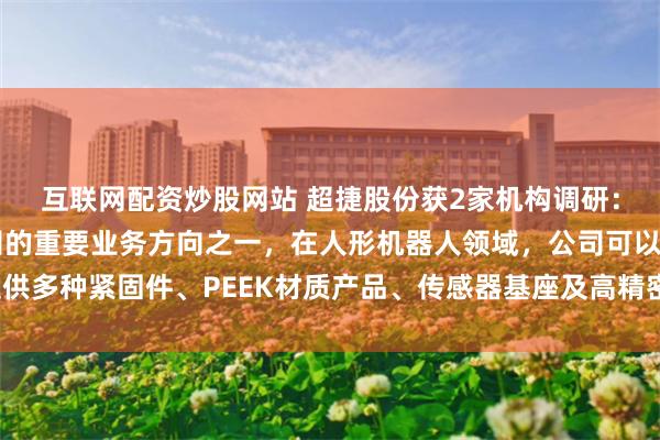 互联网配资炒股网站 超捷股份获2家机构调研：人形机器人业务是公司的重要业务方向之一，在人形机器人领域，公司可以提供多种紧固件、PEEK材质产品、传感器基座及高精密机加工产品（附调研问答）