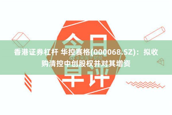 香港证券杠杆 华控赛格(000068.SZ)：拟收购清控中创股权并对其增资