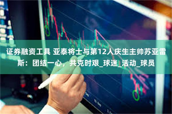 证券融资工具 亚泰将士与第12人庆生主帅苏亚雷斯：团结一心，共克时艰_球迷_活动_球员