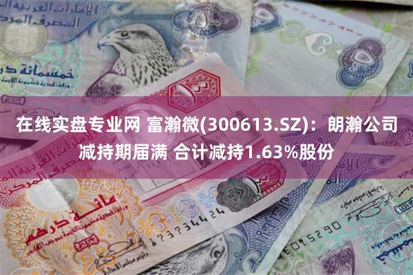 在线实盘专业网 富瀚微(300613.SZ)：朗瀚公司减持期届满 合计减持1.63%股份