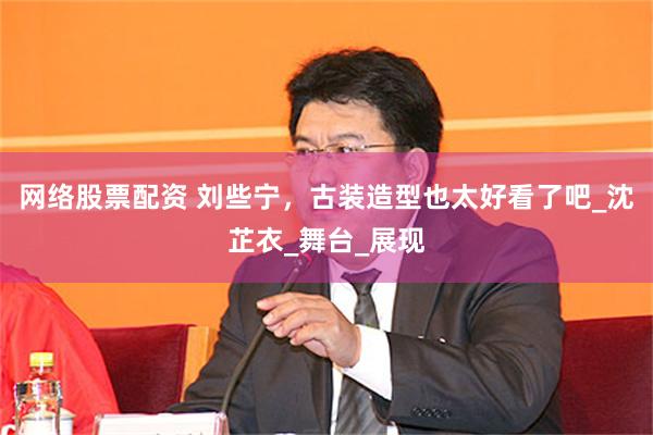 网络股票配资 刘些宁，古装造型也太好看了吧_沈芷衣_舞台_展现