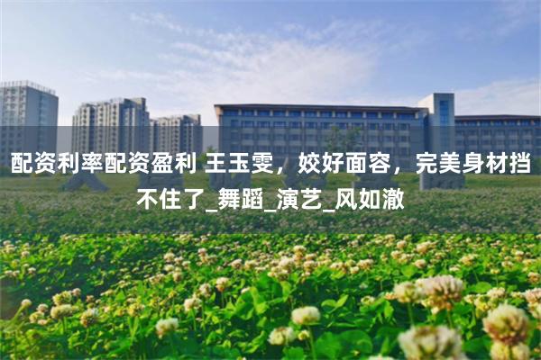 配资利率配资盈利 王玉雯，姣好面容，完美身材挡不住了_舞蹈_演艺_风如澈