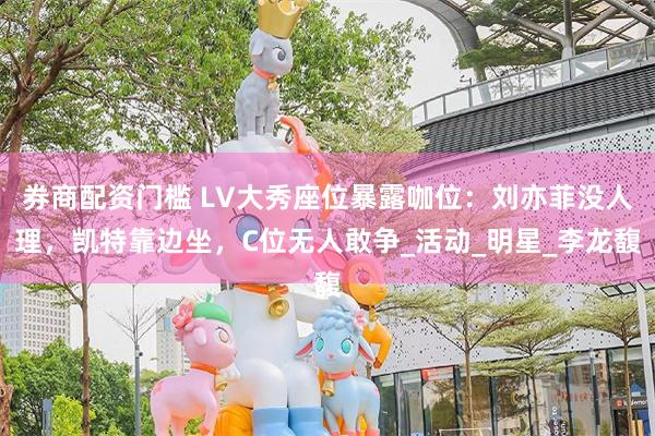 券商配资门槛 LV大秀座位暴露咖位：刘亦菲没人理，凯特靠边坐，C位无人敢争_活动_明星_李龙馥