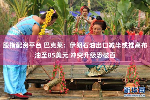 股指配资平台 巴克莱：伊朗石油出口减半或推高布油至85美元 冲突升级恐破百