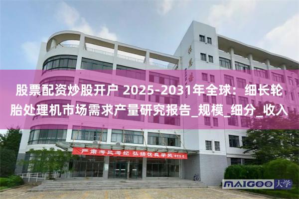 股票配资炒股开户 2025-2031年全球：细长轮胎处理机市场需求产量研究报告_规模_细分_收入