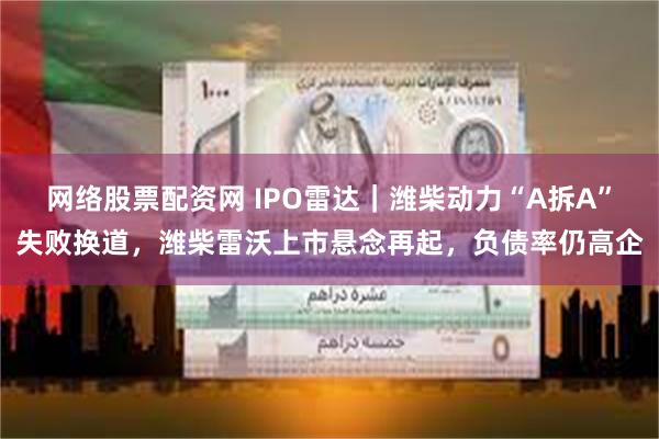 网络股票配资网 IPO雷达｜潍柴动力“A拆A”失败换道，潍柴雷沃上市悬念再起，负债率仍高企