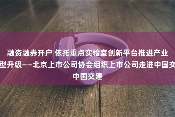 融资融券开户 依托重点实验室创新平台推进产业转型升级——北京上市公司协会组织上市公司走进中国交建