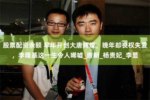 股票配资余额 早年开创大唐辉煌，晚年却丧权失爱，李隆基这一生令人唏嘘_唐朝_杨贵妃_李显