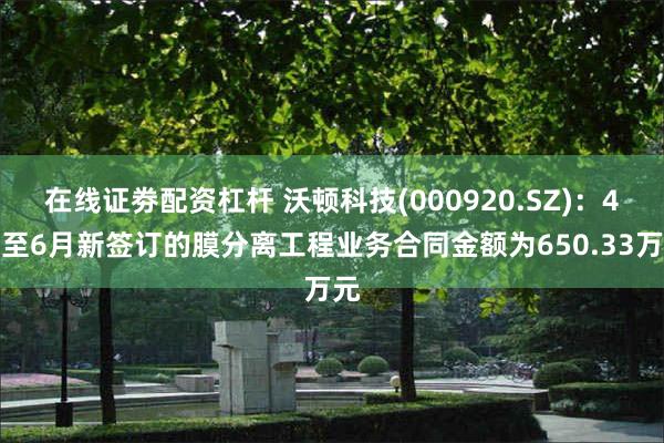 在线证劵配资杠杆 沃顿科技(000920.SZ)：4月至6月新签订的膜分离工程业务合同金额为650.33万元