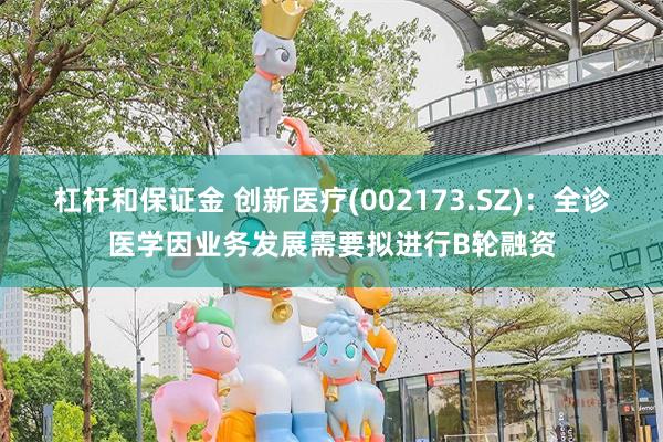 杠杆和保证金 创新医疗(002173.SZ)：全诊医学因业务发展需要拟进行B轮融资