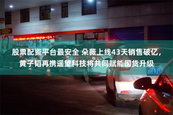 股票配资平台最安全 朵薇上线43天销售破亿，黄子韬再携遥望科技将共同赋能国货升级