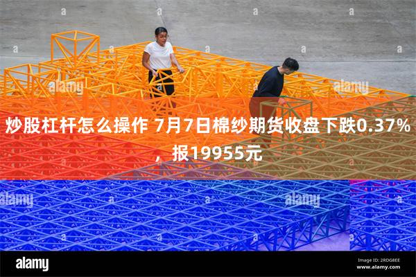 炒股杠杆怎么操作 7月7日棉纱期货收盘下跌0.37%，报19955元