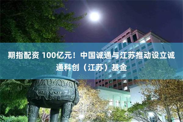 期指配资 100亿元！中国诚通与江苏推动设立诚通科创（江苏）基金