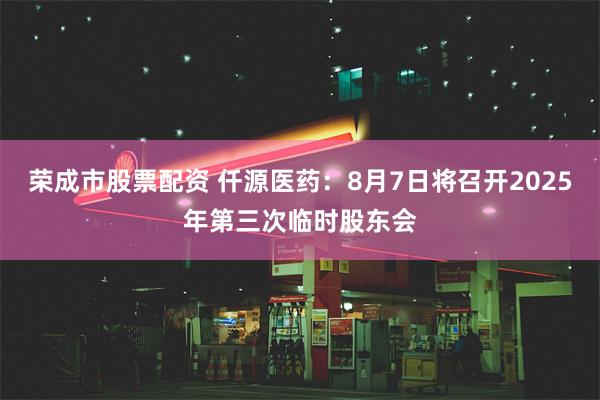 荣成市股票配资 仟源医药：8月7日将召开2025年第三次临时股东会