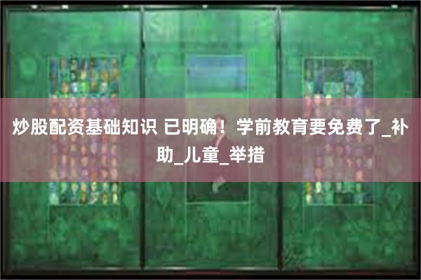 炒股配资基础知识 已明确！学前教育要免费了_补助_儿童_举措