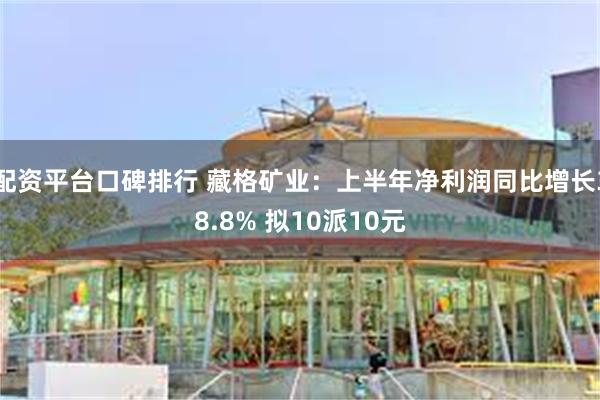 配资平台口碑排行 藏格矿业：上半年净利润同比增长38.8% 拟10派10元
