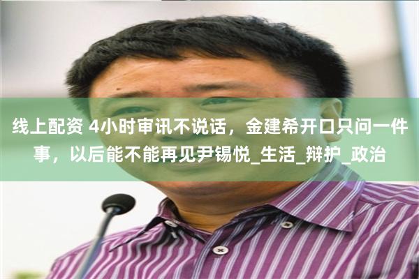 线上配资 4小时审讯不说话，金建希开口只问一件事，以后能不能再见尹锡悦_生活_辩护_政治