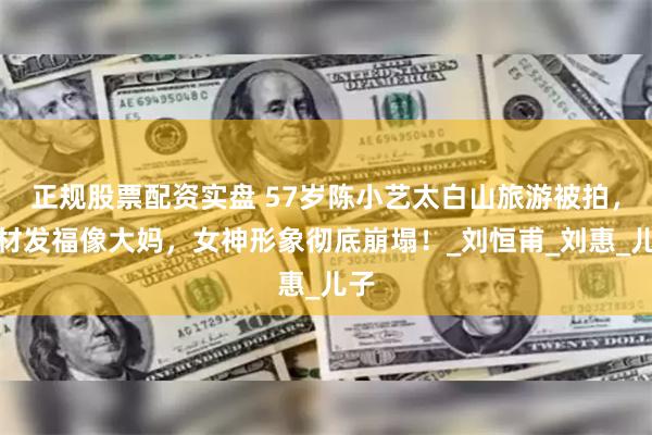 正规股票配资实盘 57岁陈小艺太白山旅游被拍，身材发福像大妈，女神形象彻底崩塌！_刘恒甫_刘惠_儿子