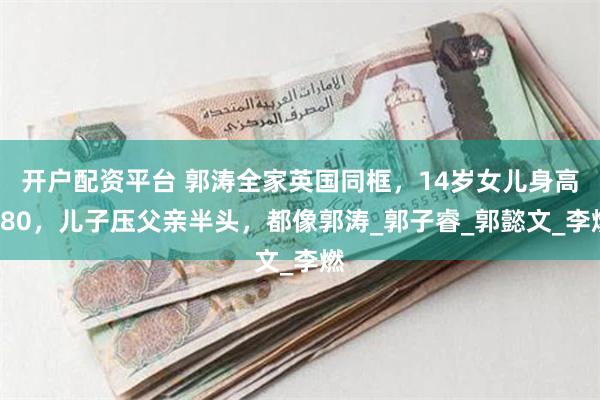 开户配资平台 郭涛全家英国同框，14岁女儿身高180，儿子压父亲半头，都像郭涛_郭子睿_郭懿文_李燃