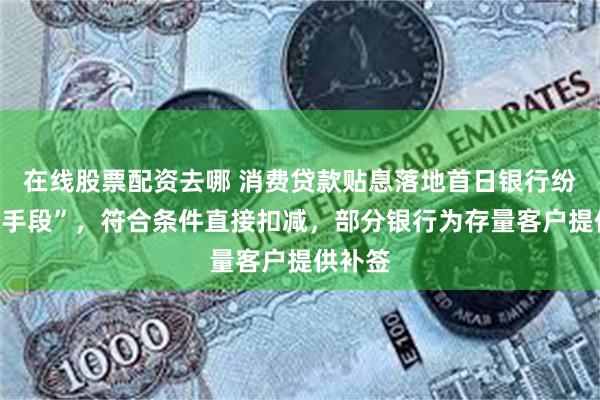 在线股票配资去哪 消费贷款贴息落地首日银行纷纷“上手段”，符合条件直接扣减，部分银行为存量客户提供补签