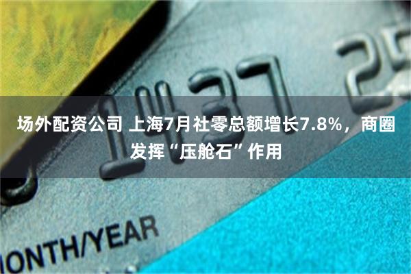 场外配资公司 上海7月社零总额增长7.8%，商圈发挥“压舱石”作用