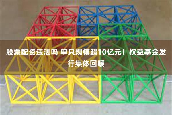 股票配资违法吗 单只规模超10亿元！权益基金发行集体回暖