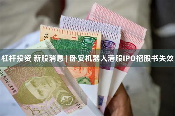 杠杆投资 新股消息 | 卧安机器人港股IPO招股书失效
