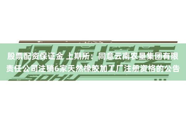 股票配资保证金 上期所:同意云南农垦集团有限责任公司注销6家天然橡胶加工厂注册资格的公告