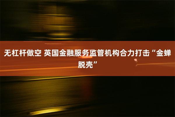 无杠杆做空 英国金融服务监管机构合力打击“金蝉脱壳”