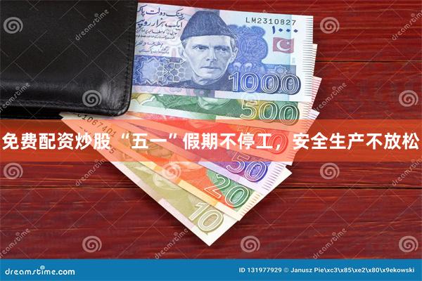 免费配资炒股 “五一”假期不停工，安全生产不放松