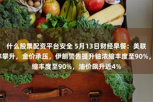 什么股票配资平台安全 5月13日财经早餐：美联储年内加息概率攀升，金价承压，伊朗警告提升铀浓缩丰度至90%，油价飙升近4%